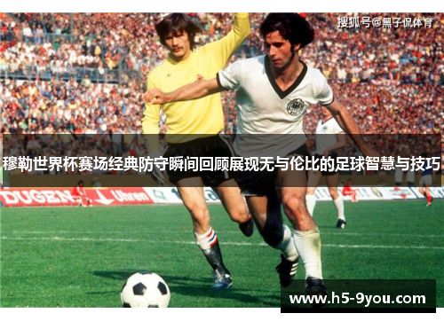 穆勒世界杯赛场经典防守瞬间回顾展现无与伦比的足球智慧与技巧