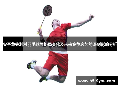 安赛龙失利对羽毛球界格局变化及未来竞争态势的深刻影响分析