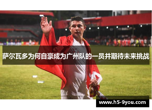 萨尔瓦多为何自豪成为广州队的一员并期待未来挑战