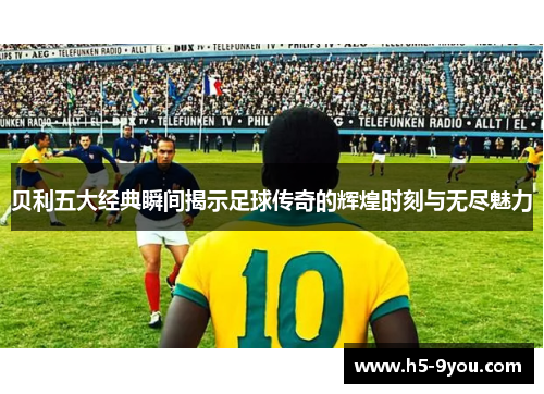 贝利五大经典瞬间揭示足球传奇的辉煌时刻与无尽魅力