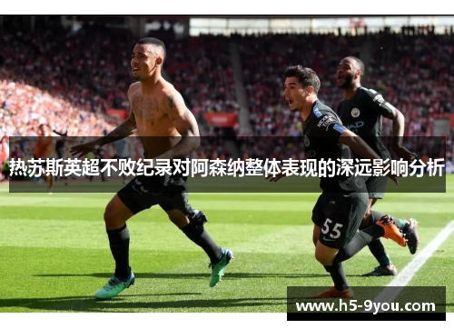 热苏斯英超不败纪录对阿森纳整体表现的深远影响分析