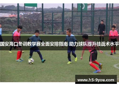 国安海口冬训教学赛全面安排指南 助力球队提升技战术水平