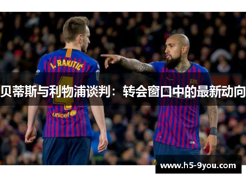 贝蒂斯与利物浦谈判：转会窗口中的最新动向